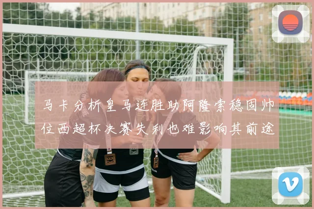 马卡分析皇马连胜助阿隆索稳固帅位西超杯决赛失利也难影响其前途