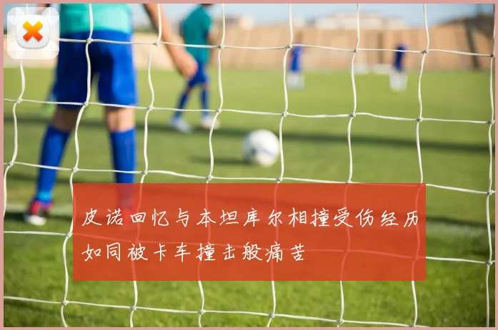 皮诺回忆与本坦库尔相撞受伤经历如同被卡车撞击般痛苦