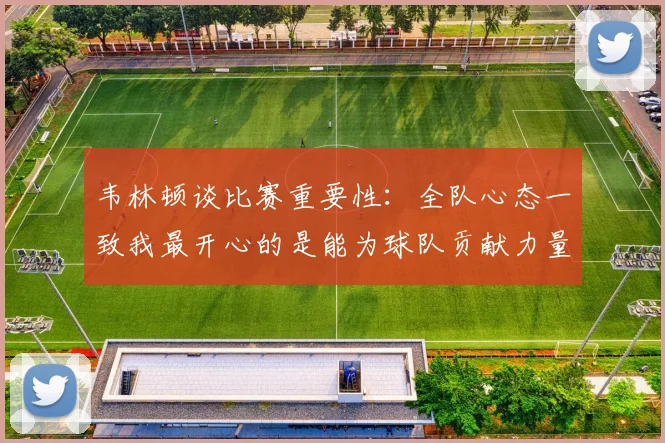 韦林顿谈比赛重要性：全队心态一致我最开心的是能为球队贡献力量