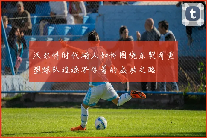 沃尔特时代湖人如何围绕东契奇重塑球队追逐字母哥的成功之路