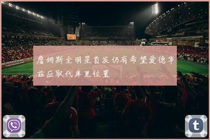 詹姆斯全明星首发仍有希望爱德华兹应取代库里位置