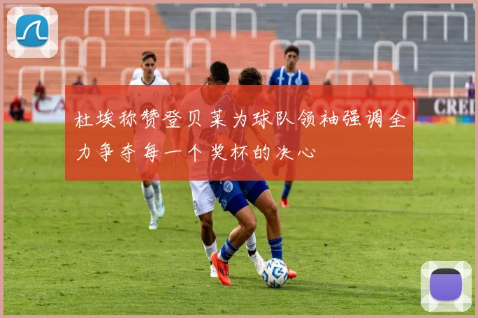 杜埃称赞登贝莱为球队领袖强调全力争夺每一个奖杯的决心
