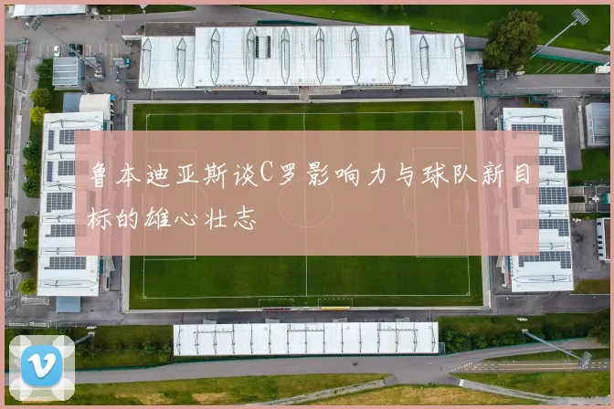 鲁本迪亚斯谈C罗影响力与球队新目标的雄心壮志