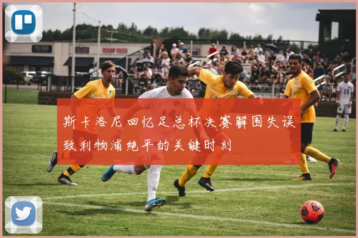 斯卡洛尼回忆足总杯决赛解围失误致利物浦绝平的关键时刻