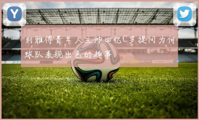 利雅得青年人主帅回忆C罗提问为何球队表现出色的趣事