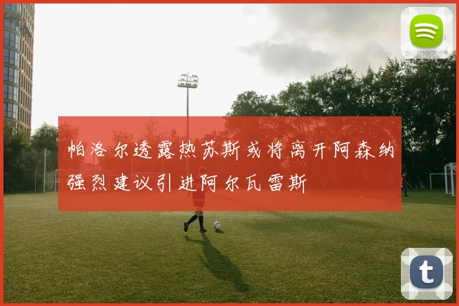 帕洛尔透露热苏斯或将离开阿森纳强烈建议引进阿尔瓦雷斯
