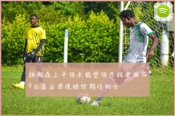 杨瀚森上半场未能登场开拓者面临9分落后困境继续期待机会