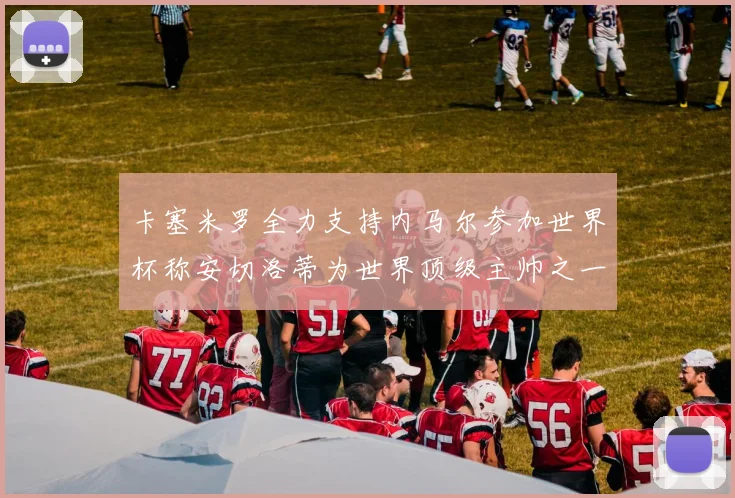 卡塞米罗全力支持内马尔参加世界杯称安切洛蒂为世界顶级主帅之一