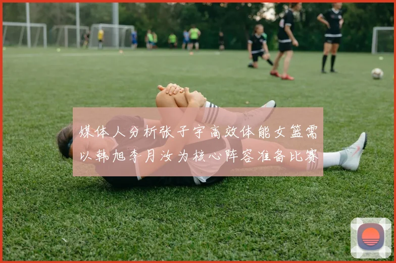 媒体人分析张子宇高效体能女篮需以韩旭李月汝为核心阵容准备比赛