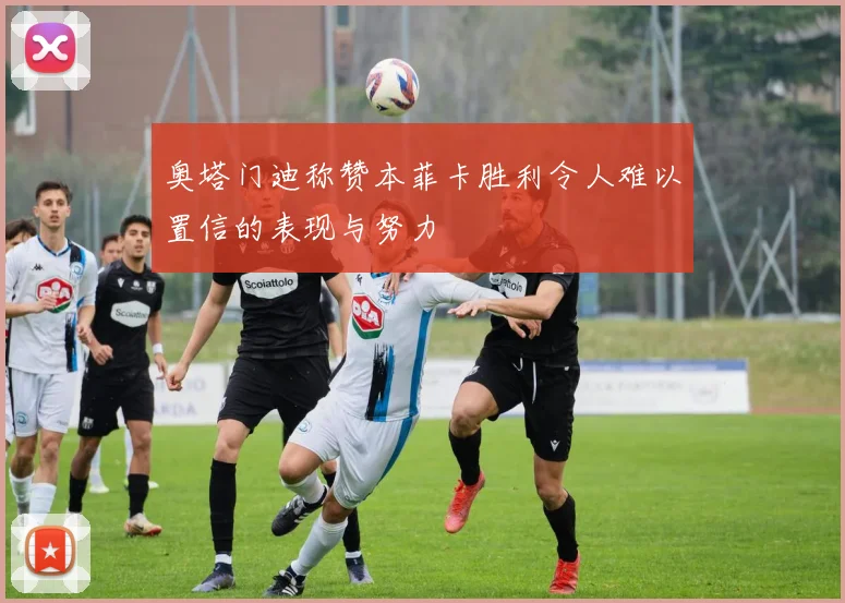 奥塔门迪称赞本菲卡胜利令人难以置信的表现与努力